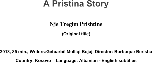 A Pristina Story

Nje Tregim Prishtine
(Original title)

2018, 85 min., Writers:Getoarbë Mulliqi Bojaj, Director: Burbuque Berisha
Country: Kosovo    Language: Albanian - English subtitles
