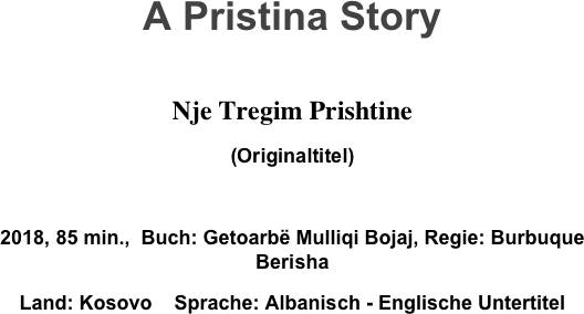 A Pristina Story

Nje Tregim Prishtine
(Originaltitel)

2018, 85 min.,  Buch: Getoarbë Mulliqi Bojaj, Regie: Burbuque Berisha
Land: Kosovo    Sprache: Albanisch - Englische Untertitel

