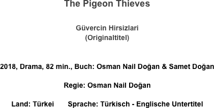 The Pigeon Thieves

Güvercin Hirsizlari
(Originaltitel)

2018, Drama, 82 min., Buch: Osman Nail Doğan & Samet Doğan 
Regie: Osman Nail Doğan 
Land: Türkei       Sprache: Türkisch - Englische Untertitel
