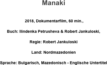 Manaki

 2018, Dokumentarfilm, 60 min., 
Buch: Ilindenka Petrusheva & Robert Jankuloski, 
Regie: Robert Jankuloski 
Land: Nordmazedonien       
Sprache: Bulgarisch, Mazedonisch - Englische Untertitel
