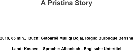 A Pristina Story



2018, 85 min.,  Buch: Getoarbë Mulliqi Bojaj, Regie: Burbuque Berisha
Land: Kosovo    Sprache: Albanisch - Englische Untertitel
