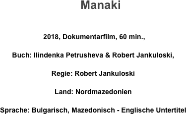      Manaki

 2018, Dokumentarfilm, 60 min., 
Buch: Ilindenka Petrusheva & Robert Jankuloski, 
Regie: Robert Jankuloski 
Land: Nordmazedonien       
Sprache: Bulgarisch, Mazedonisch - Englische Untertitel
